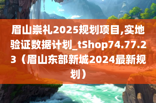 眉山崇礼2025规划项目,实地验证数据计划_tShop74.77.23（眉山东部新城2024最新规划）