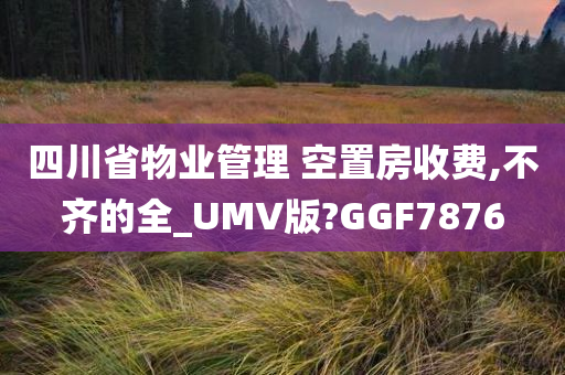 四川省物业管理 空置房收费,不齐的全_UMV版?GGF7876