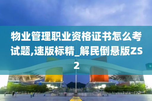 物业管理职业资格证书怎么考试题,速版标精_解民倒悬版ZS2