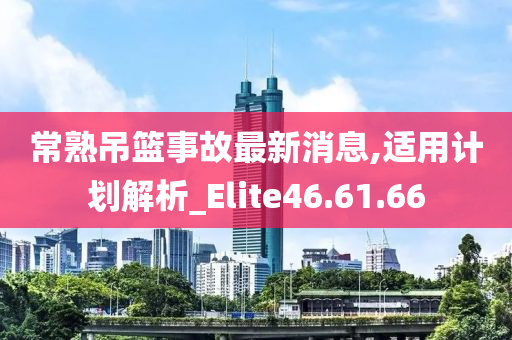 常熟吊篮事故最新消息,适用计划解析_Elite46.61.66