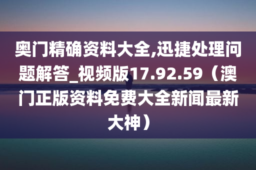 奥门精确资料大全,迅捷处理问题解答_视频版17.92.59（澳门正版资料免费大全新闻最新大神）