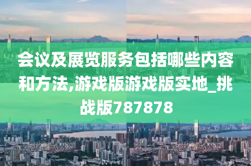 会议及展览服务包括哪些内容和方法,游戏版游戏版实地_挑战版787878