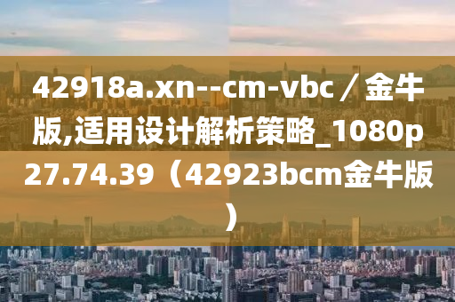 42918a.xn--cm-vbc／金牛版,适用设计解析策略_1080p27.74.39（42923bcm金牛版）