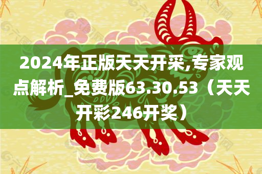 2024年正版天天开采,专家观点解析_免费版63.30.53（天天开彩246开奖）