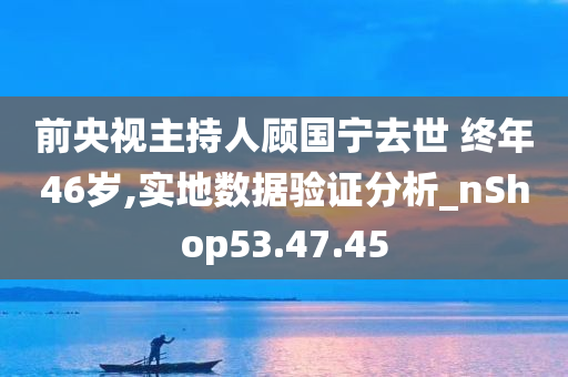 前央视主持人顾国宁去世 终年46岁,实地数据验证分析_nShop53.47.45