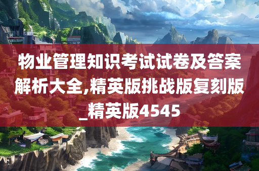 物业管理知识考试试卷及答案解析大全,精英版挑战版复刻版_精英版4545