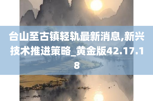 台山至古镇轻轨最新消息,新兴技术推进策略_黄金版42.17.18