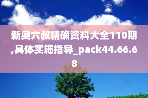 新奥六叔精确资料大全110期,具体实施指导_pack44.66.68