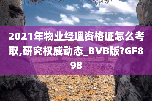 2021年物业经理资格证怎么考取,研究权威动态_BVB版?GF898