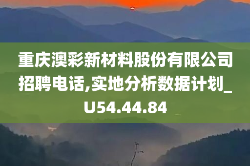 重庆澳彩新材料股份有限公司招聘电话,实地分析数据计划_U54.44.84