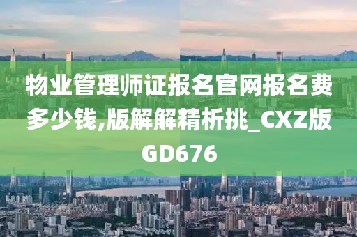 物业管理师证报名官网报名费多少钱,版解解精析挑_CXZ版GD676