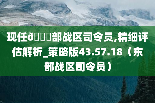 现任🀄部战区司令员,精细评估解析_策略版43.57.18（东部战区司令员）