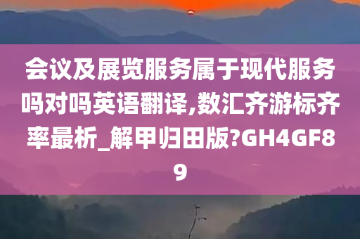 会议及展览服务属于现代服务吗对吗英语翻译,数汇齐游标齐率最析_解甲归田版?GH4GF89