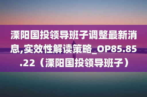 溧阳国投领导班子调整最新消息,实效性解读策略_OP85.85.22（溧阳国投领导班子）