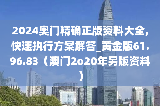 2024奥门精确正版资料大全,快速执行方案解答_黄金版61.96.83（澳门2o20年另版资料）