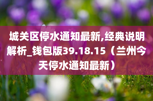 城关区停水通知最新,经典说明解析_钱包版39.18.15（兰州今天停水通知最新）