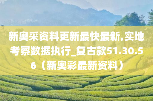 新奥采资料更新最快最新,实地考察数据执行_复古款51.30.56（新奥彩最新资料）