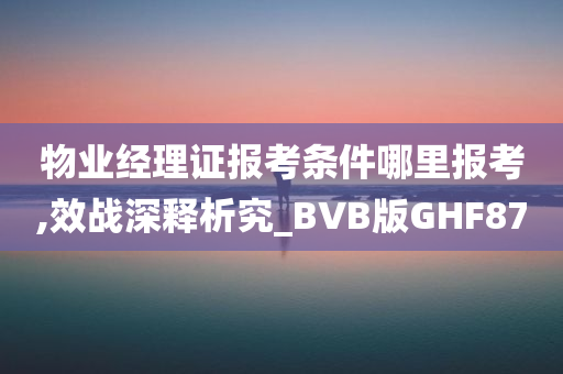 物业经理证报考条件哪里报考,效战深释析究_BVB版GHF87