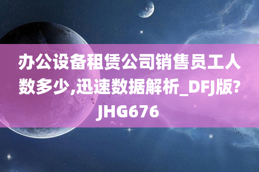 办公设备租赁公司销售员工人数多少,迅速数据解析_DFJ版?JHG676