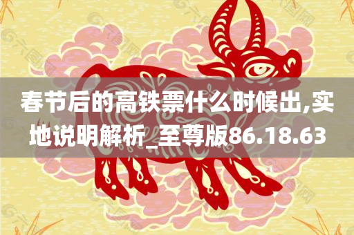 春节后的高铁票什么时候出,实地说明解析_至尊版86.18.63