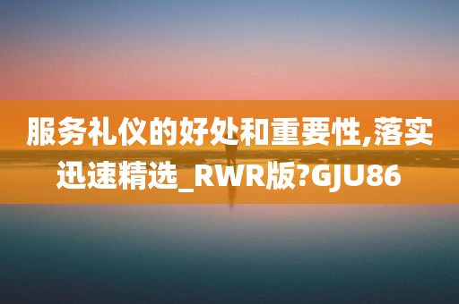 服务礼仪的好处和重要性,落实迅速精选_RWR版?GJU86