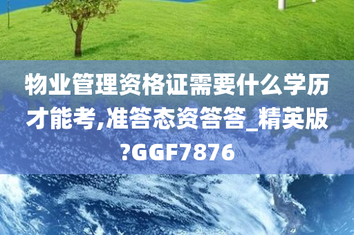 物业管理资格证需要什么学历才能考,准答态资答答_精英版?GGF7876