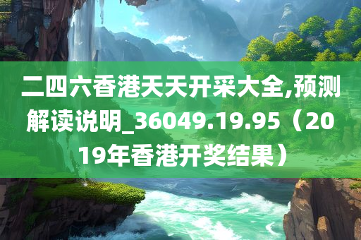 二四六香港天天开采大全,预测解读说明_36049.19.95（2019年香港开奖结果）