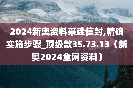 2024新奥资料采迷信封,精确实施步骤_顶级款35.73.13（新奥2024全网资料）