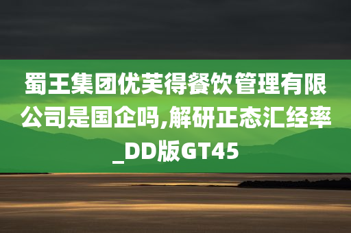 蜀王集团优芙得餐饮管理有限公司是国企吗,解研正态汇经率_DD版GT45