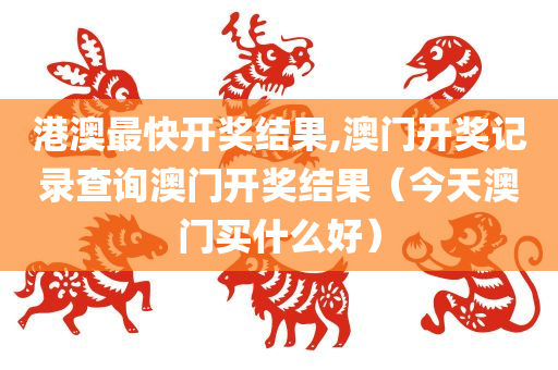 港澳最快开奖结果,澳门开奖记录查询澳门开奖结果（今天澳门买什么好）