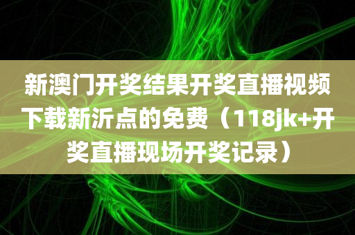 新澳门开奖结果开奖直播视频下载新沂点的免费（118jk+开奖直播现场开奖记录）