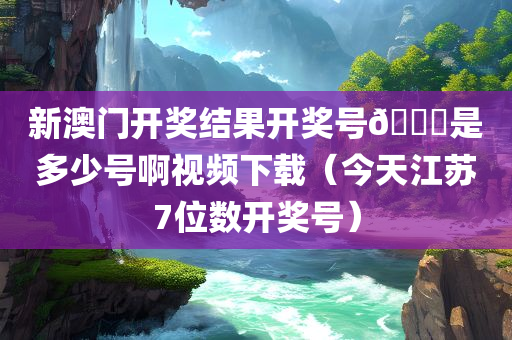 新澳门开奖结果开奖号🐎是多少号啊视频下载（今天江苏7位数开奖号）