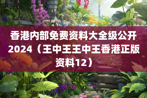 香港内部免费资料大全级公开2024（王中王王中王香港正版资料12）