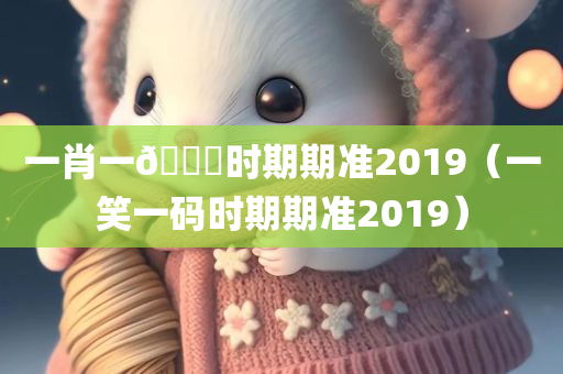 一肖一🐎时期期准2019（一笑一码时期期准2019）