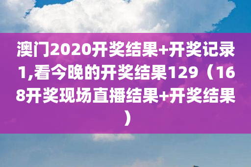 澳门2020开奖结果+开奖记录1,看今晚的开奖结果129（168开奖现场直播结果+开奖结果）