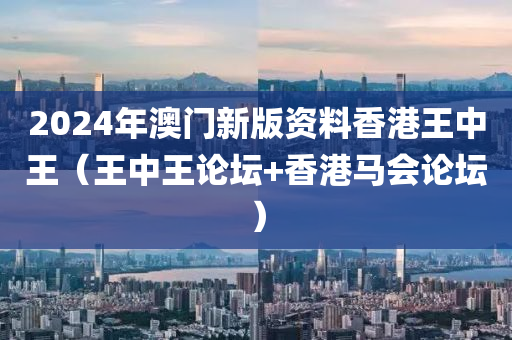 2024年澳门新版资料香港王中王（王中王论坛+香港马会论坛）