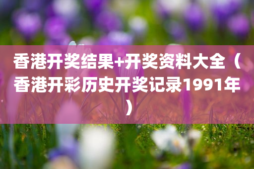 香港开奖结果+开奖资料大全（香港开彩历史开奖记录1991年）