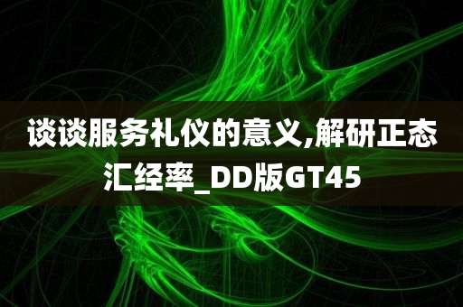 谈谈服务礼仪的意义,解研正态汇经率_DD版GT45