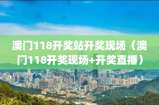 澳门118开奖站开奖现场（澳门118开奖现场+开奖直播）