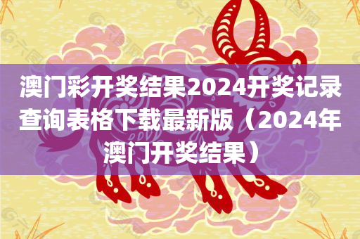 澳门彩开奖结果2024开奖记录查询表格下载最新版（2024年澳门开奖结果）