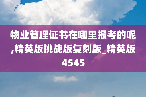 物业管理证书在哪里报考的呢,精英版挑战版复刻版_精英版4545