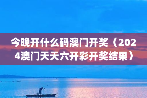 今晚开什么码澳门开奖（2024澳门天天六开彩开奖结果）