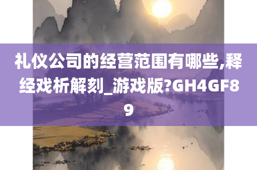 礼仪公司的经营范围有哪些,释经戏析解刻_游戏版?GH4GF89