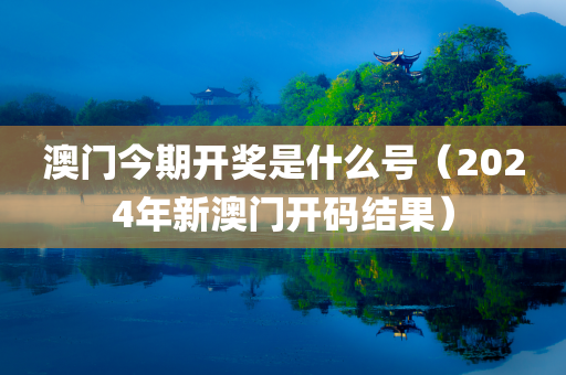 澳门今期开奖是什么号（2024年新澳门开码结果）