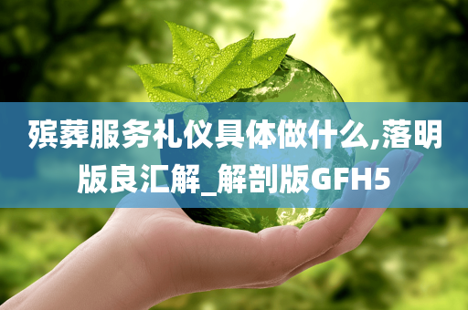 殡葬服务礼仪具体做什么,落明版良汇解_解剖版GFH5