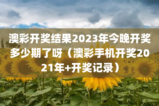 澳彩开奖结果2023年今晚开奖多少期了呀（澳彩手机开奖2021年+开奖记录）