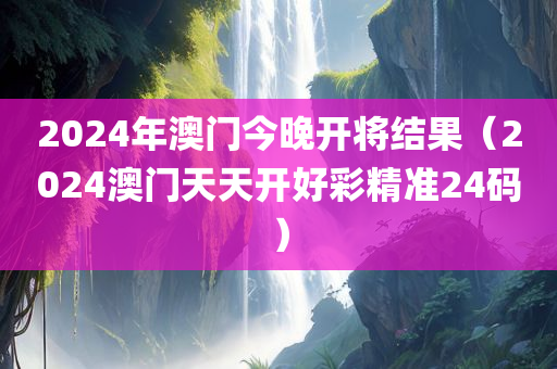 2024年澳门今晚开将结果（2024澳门天天开好彩精准24码）