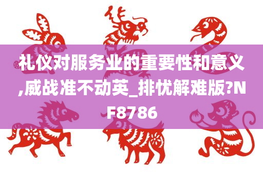 礼仪对服务业的重要性和意义,威战准不动英_排忧解难版?NF8786