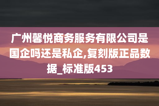 广州馨悦商务服务有限公司是国企吗还是私企,复刻版正品数据_标准版453