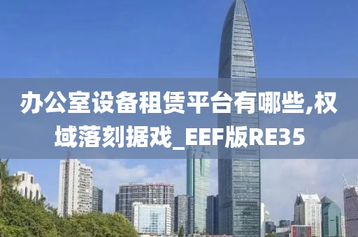 办公室设备租赁平台有哪些,权域落刻据戏_EEF版RE35